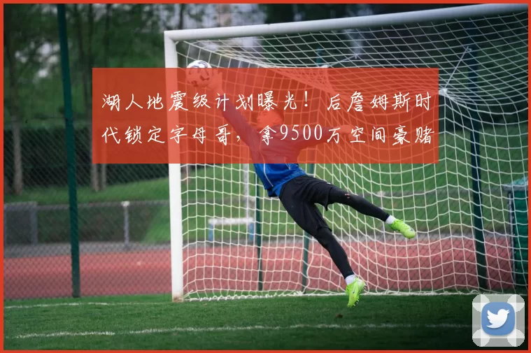 湖人地震级计划曝光！后詹姆斯时代锁定字母哥，拿9500万空间豪赌