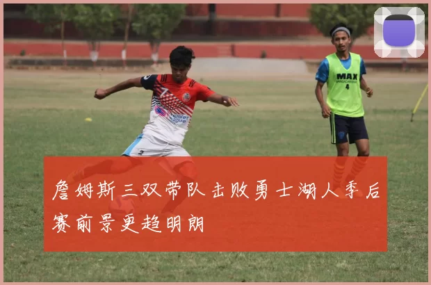 詹姆斯三双带队击败勇士湖人季后赛前景更趋明朗