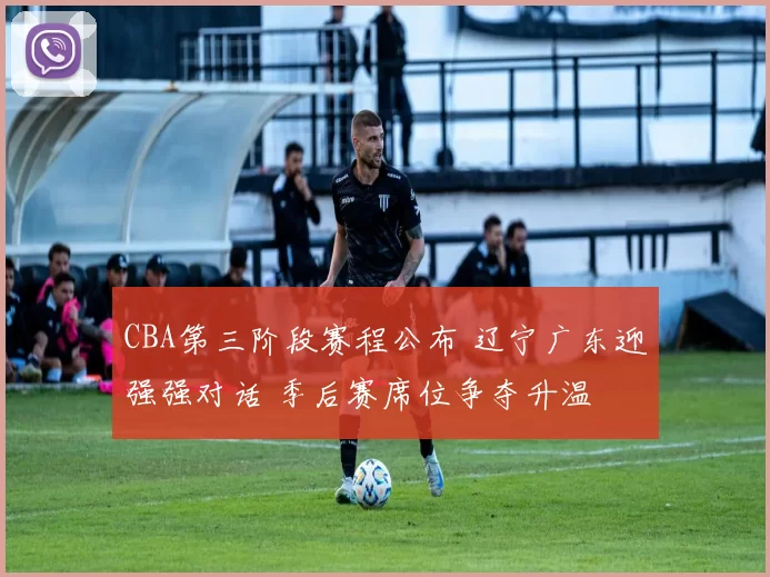 CBA第三阶段赛程公布 辽宁广东迎强强对话 季后赛席位争夺升温