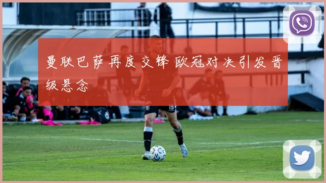 曼联巴萨再度交锋 欧冠对决引发晋级悬念