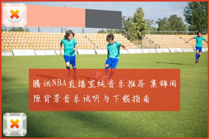 腾讯NBA直播室纯音乐推荐 集锦间隙背景音乐试听与下载指南