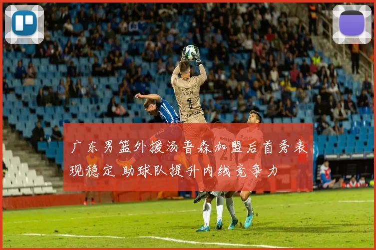 广东男篮外援汤普森加盟后首秀表现稳定 助球队提升内线竞争力