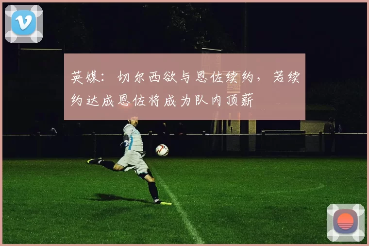 英媒：切尔西欲与恩佐续约，若续约达成恩佐将成为队内顶薪