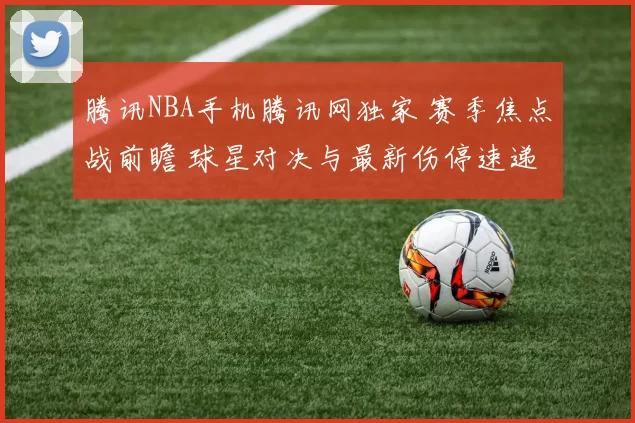 腾讯NBA手机腾讯网独家 赛季焦点战前瞻 球星对决与最新伤停速递