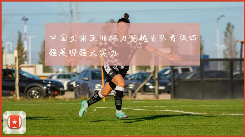 中国女排亚洲杯力克越南队晋级四强展现强大实力