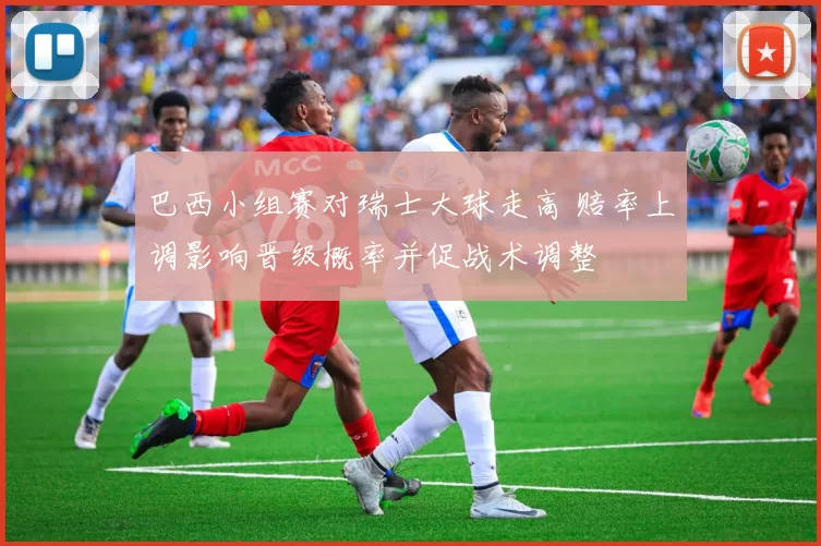 巴西小组赛对瑞士大球走高 赔率上调影响晋级概率并促战术调整