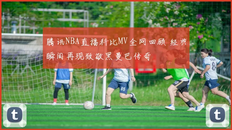 腾讯NBA直播科比MV全网回顾 经典瞬间再现致敬黑曼巴传奇