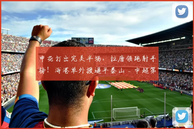 申花打出完美半场，拉唐领跑射手榜！海港单外援逼平泰山 _ 中超第6轮