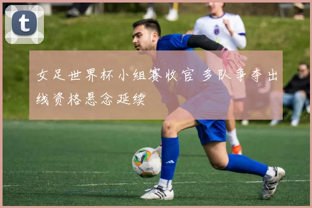 女足世界杯小组赛收官 多队争夺出线资格悬念延续