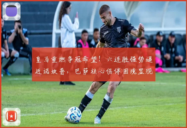 皇马重燃争冠希望！六连胜强势逼近诺坎普，巴萨核心伤停困境显现_亚马尔_比赛_西班牙人