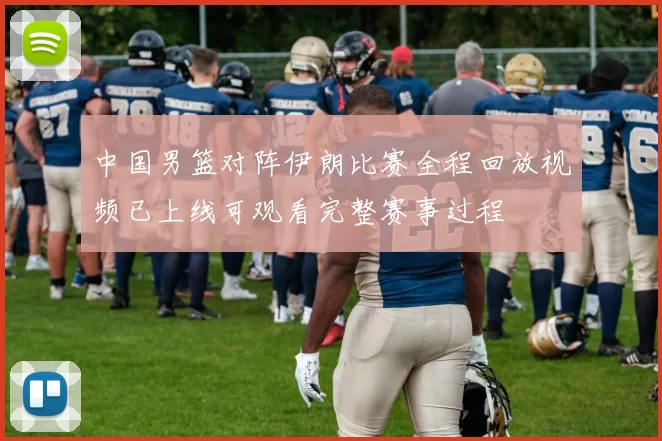 中国男篮对阵伊朗比赛全程回放视频已上线可观看完整赛事过程