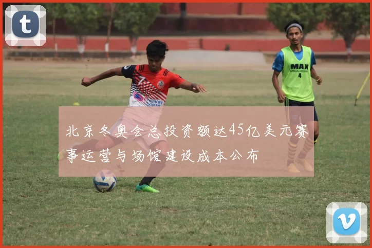 北京冬奥会总投资额达45亿美元赛事运营与场馆建设成本公布