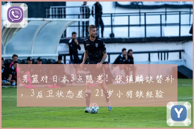 男篮对日本3点隐患！张镇麟缺替补，3后卫状态差，21岁小将缺经验