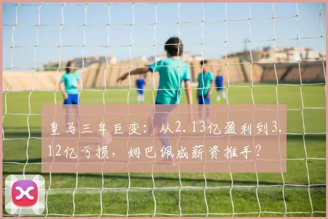 皇马三年巨变：从2.13亿盈利到3.12亿亏损，姆巴佩成薪资推手？