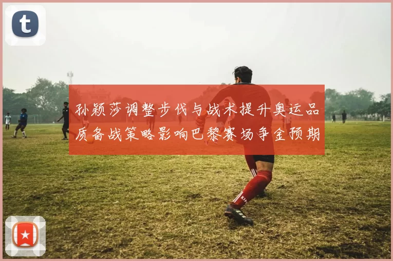 孙颖莎调整步伐与战术提升奥运品质备战策略影响巴黎赛场争金预期