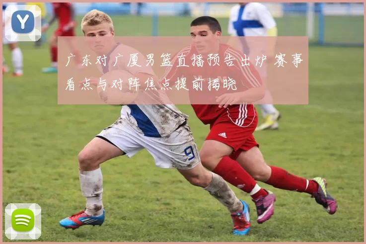 广东对广厦男篮直播预告出炉 赛事看点与对阵焦点提前揭晓