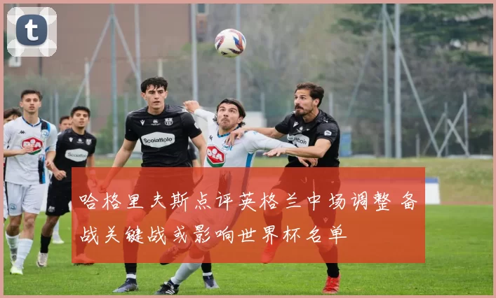 哈格里夫斯点评英格兰中场调整 备战关键战或影响世界杯名单