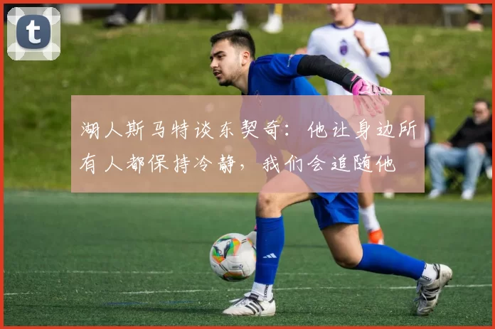 湖人斯马特谈东契奇：他让身边所有人都保持冷静，我们会追随他