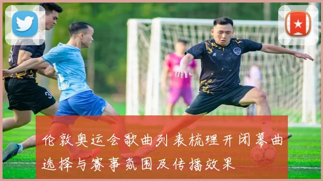 伦敦奥运会歌曲列表梳理开闭幕曲选择与赛事氛围及传播效果