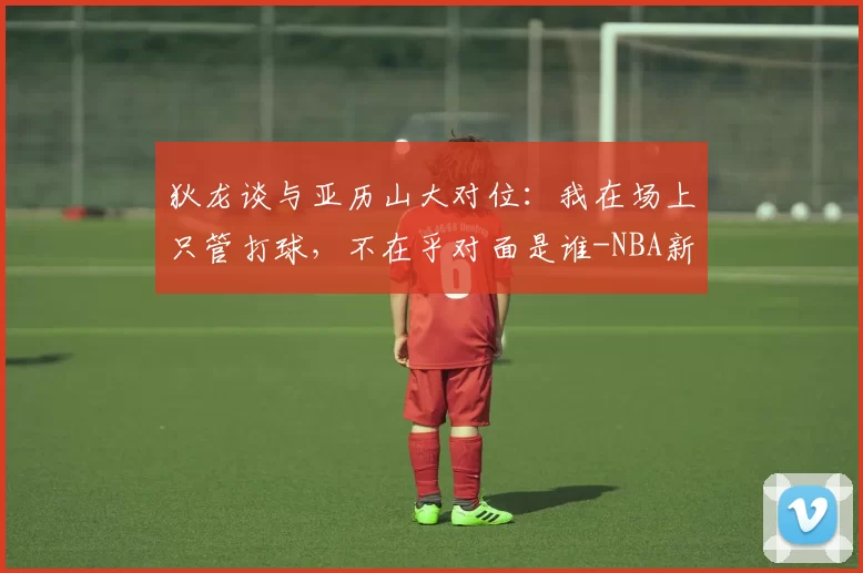 狄龙谈与亚历山大对位：我在场上只管打球，不在乎对面是谁-NBA新闻