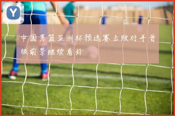 中国男篮亚洲杯预选赛击败对手晋级前景继续看好