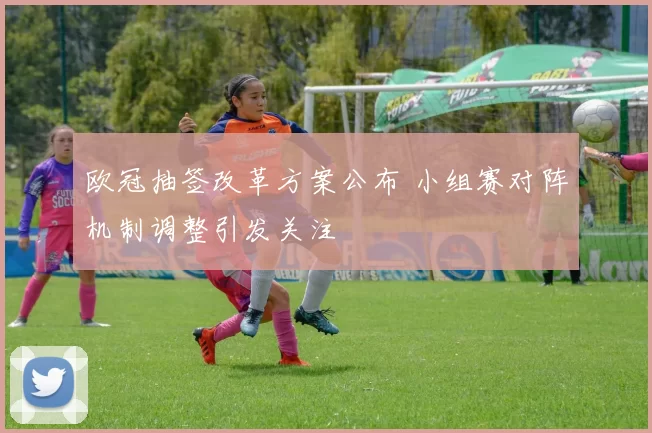 欧冠抽签改革方案公布 小组赛对阵机制调整引发关注