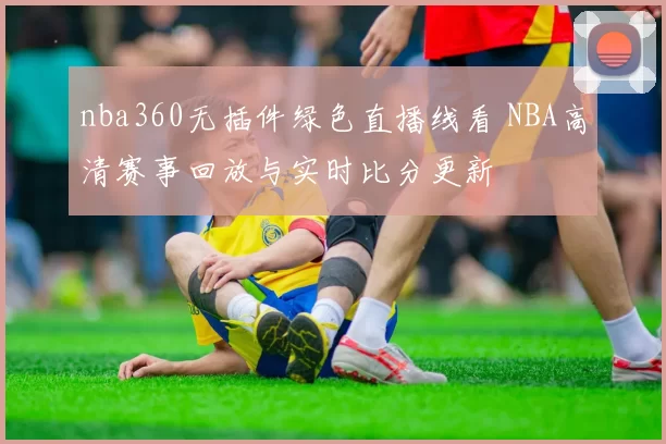 nba360无插件绿色直播线看 NBA高清赛事回放与实时比分更新