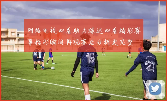 网络电视回看助力球迷回看精彩赛事精彩瞬间再现赛后分析更完整