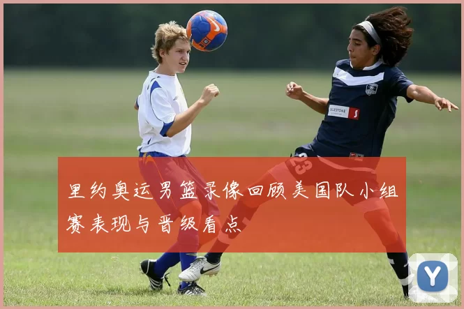 里约奥运男篮录像回顾美国队小组赛表现与晋级看点