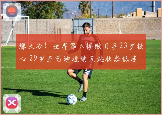 爆大冷！世界第六惨败日乒23岁核心 29岁王艺迪连续五站状态低迷