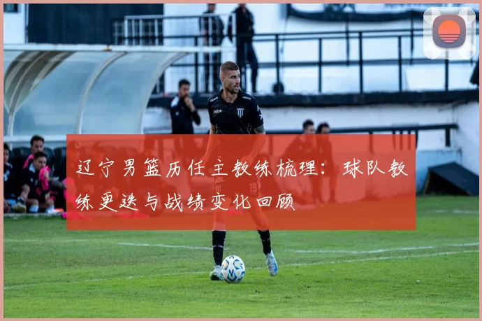 辽宁男篮历任主教练梳理：球队教练更迭与战绩变化回顾