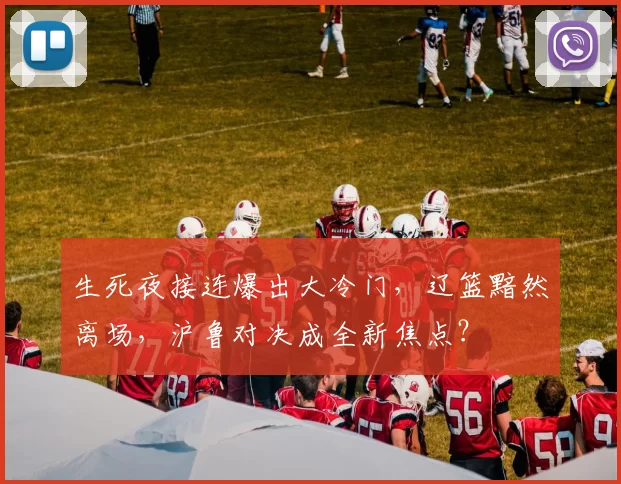 生死夜接连爆出大冷门，辽篮黯然离场，沪鲁对决成全新焦点？