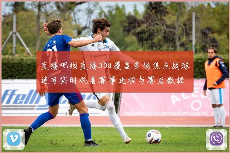 直播吧线直播nba覆盖多场焦点战球迷可实时观看赛事进程与赛后数据解析