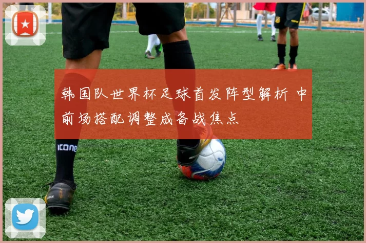 韩国队世界杯足球首发阵型解析 中前场搭配调整成备战焦点