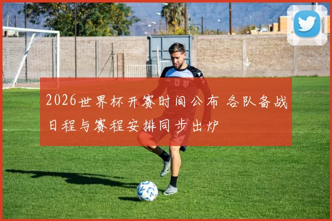 2026世界杯开赛时间公布 各队备战日程与赛程安排同步出炉
