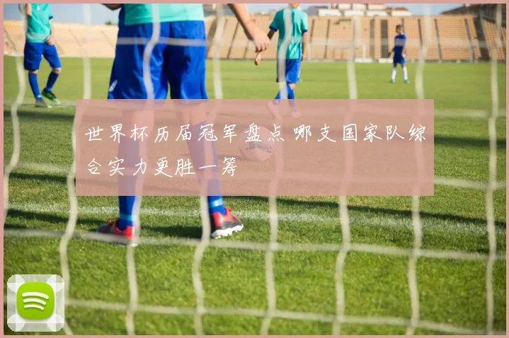 世界杯历届冠军盘点 哪支国家队综合实力更胜一筹