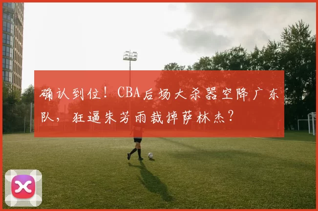 确认到位！CBA后场大杀器空降广东队，狂逼朱芳雨裁掉萨林杰？