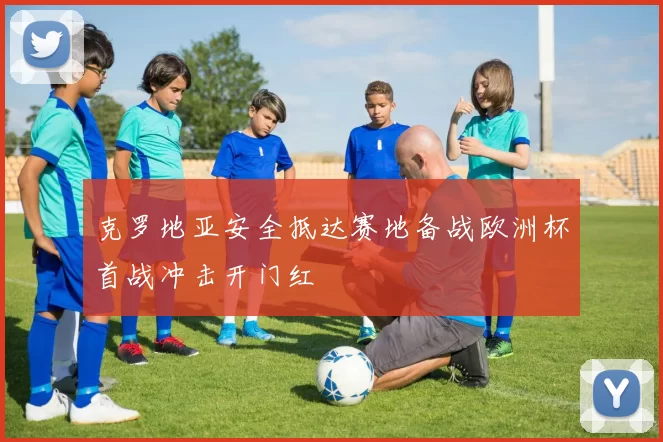 克罗地亚安全抵达赛地备战欧洲杯首战冲击开门红