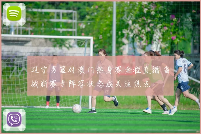 辽宁男篮对澳门热身赛全程直播 备战新赛季阵容状态成关注焦点