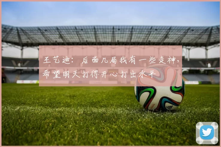 王艺迪：后面几局我有一些走神，希望明天打得开心打出水平