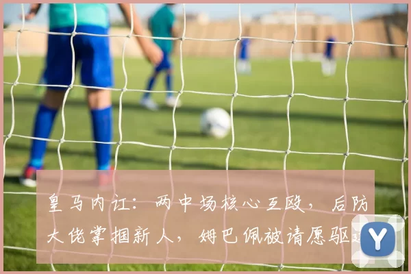 皇马内讧：两中场核心互殴，后防大佬掌掴新人，姆巴佩被请愿驱逐