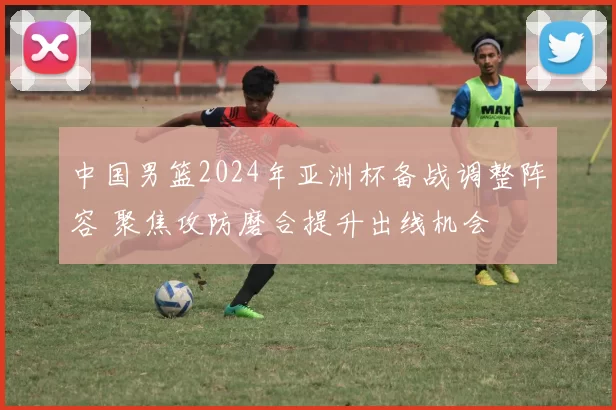 中国男篮2024年亚洲杯备战调整阵容 聚焦攻防磨合提升出线机会