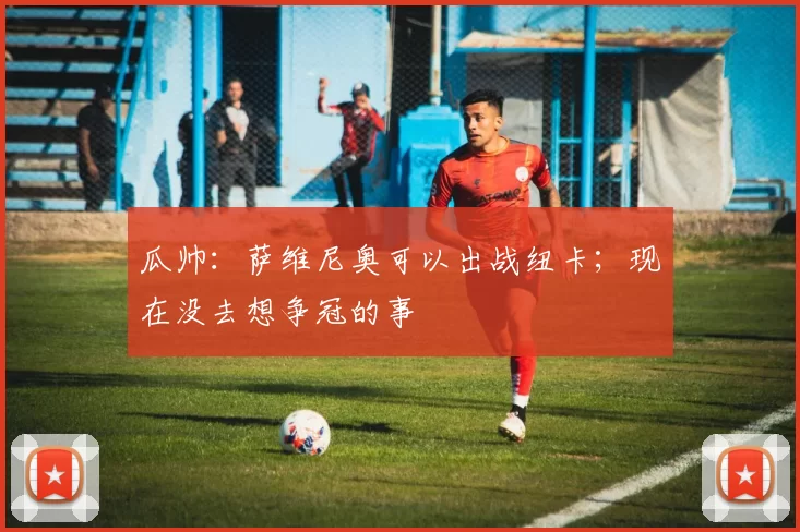 瓜帅：萨维尼奥可以出战纽卡；现在没去想争冠的事