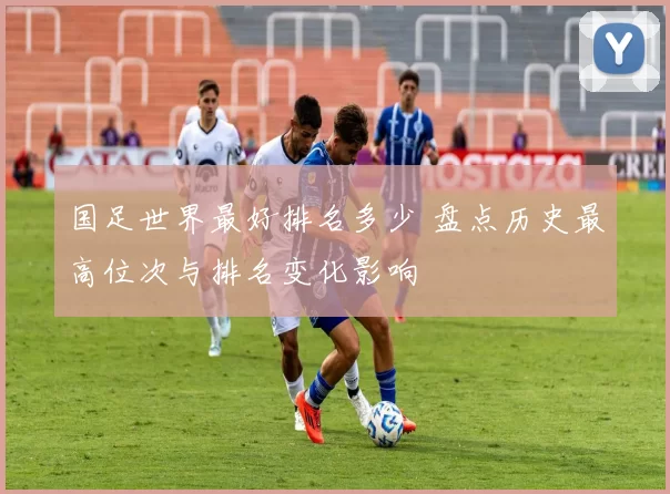 国足世界最好排名多少 盘点历史最高位次与排名变化影响