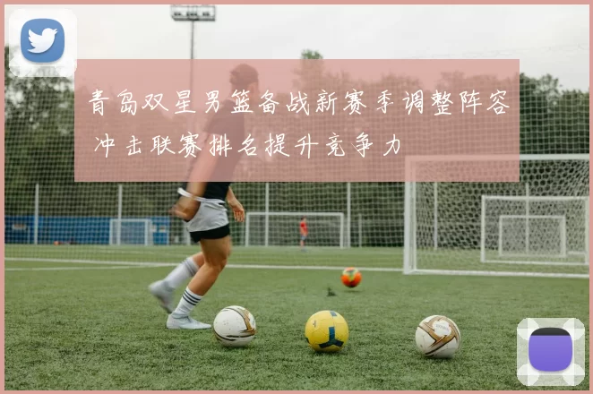 青岛双星男篮备战新赛季调整阵容 冲击联赛排名提升竞争力