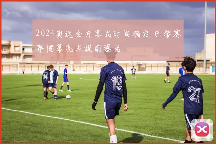 2024奥运会开幕式时间确定 巴黎赛事揭幕亮点提前曝光