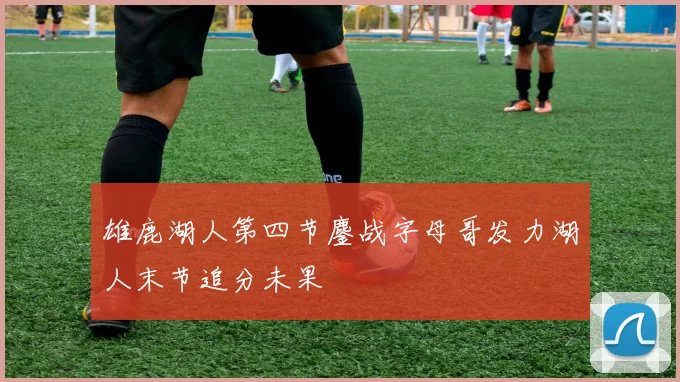 雄鹿湖人第四节鏖战字母哥发力湖人末节追分未果