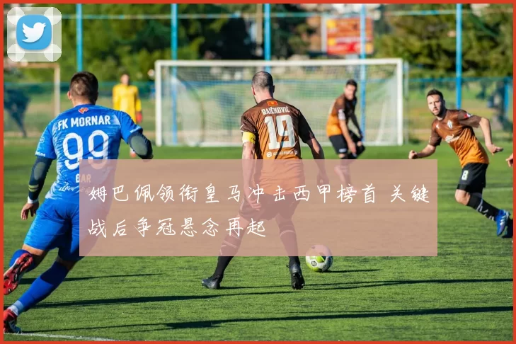 姆巴佩领衔皇马冲击西甲榜首 关键战后争冠悬念再起