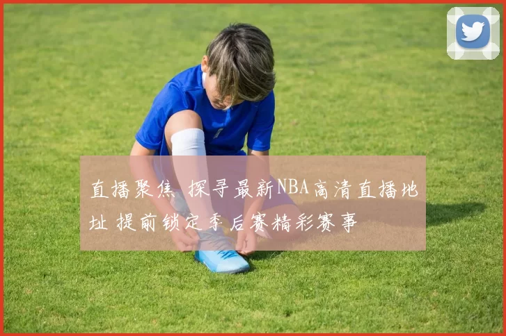 直播聚焦 探寻最新NBA高清直播地址 提前锁定季后赛精彩赛事