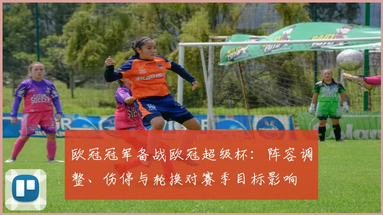 欧冠冠军备战欧冠超级杯：阵容调整、伤停与轮换对赛季目标影响